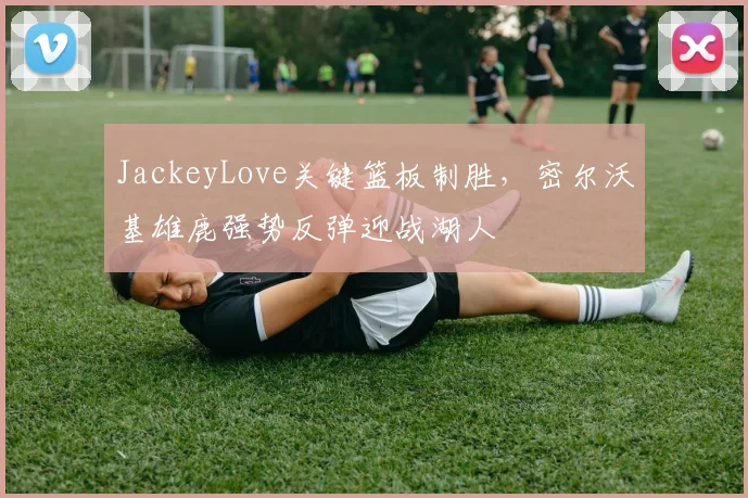 JackeyLove关键篮板制胜，密尔沃基雄鹿强势反弹迎战湖人