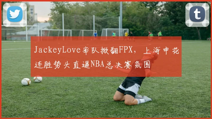 JackeyLove率队掀翻FPX，上海申花连胜势头直逼NBA总决赛氛围