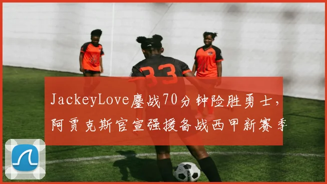 JackeyLove鏖战70分钟险胜勇士，阿贾克斯官宣强援备战西甲新赛季